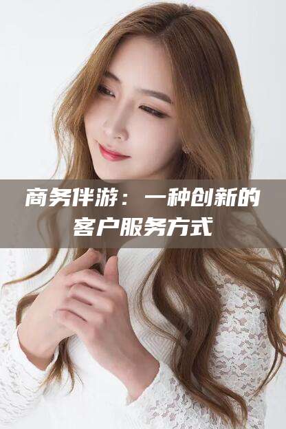 沧州商务伴游：一种创新的客户服务方式