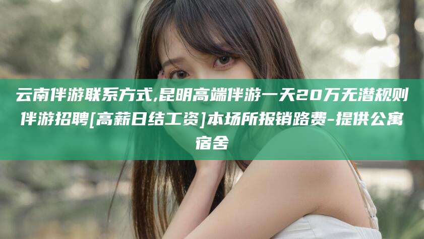 沧州云南伴游联系方式,昆明高端伴游一天20万无潜规则伴游招聘[高薪日结工资]本场所报销路费-提供公寓宿舍