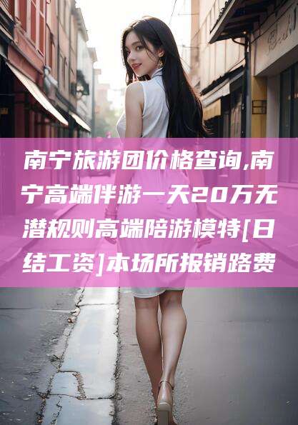 沧州南宁旅游团价格查询,南宁高端伴游一天20万无潜规则高端陪游模特[日结工资]本场所报销路费