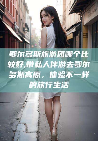 沧州鄂尔多斯旅游团哪个比较好,带私人伴游去鄂尔多斯高原，体验不一样的旅行生活