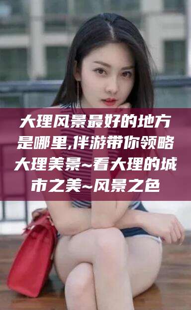 沧州大理风景最好的地方是哪里,伴游带你领略大理美景~看大理的城市之美~风景之色