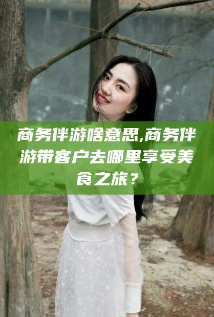 沧州商务伴游啥意思,商务伴游带客户去哪里享受美食之旅？