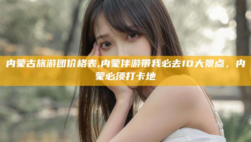 沧州内蒙古旅游团价格表,内蒙伴游带我必去10大景点，内蒙必须打卡地