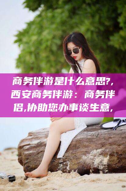 沧州商务伴游是什么意思?,西安商务伴游：商务伴侣,协助您办事谈生意,