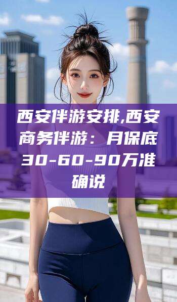 沧州西安伴游安排,西安商务伴游：月保底30-60-90万准确说