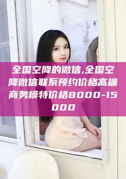 沧州全国空降的微信,全国空降微信联系预约价格高端商务模特价格8000-15000