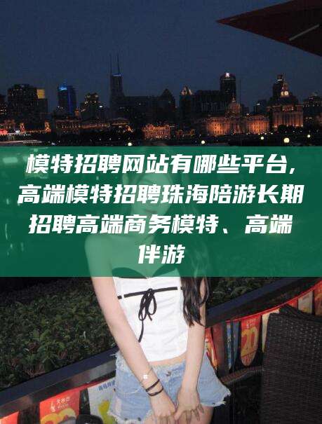 沧州模特招聘网站有哪些平台,高端模特招聘珠海陪游长期招聘高端商务模特、高端伴游