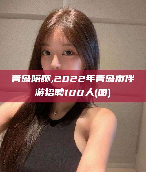 沧州青岛陪聊,2022年青岛市伴游招聘100人(图)