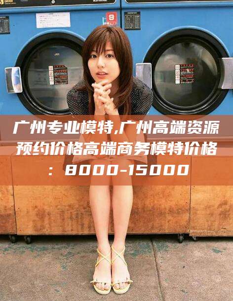 沧州广州专业模特,广州高端资源预约价格高端商务模特价格：8000-15000