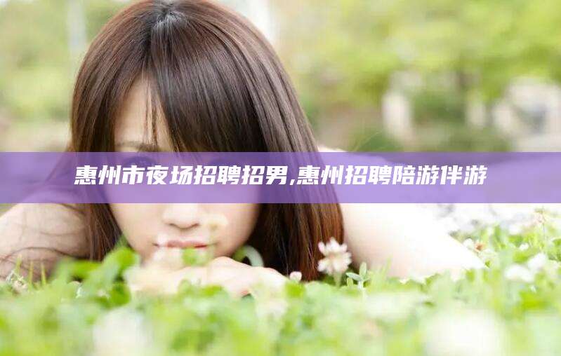 沧州惠州市夜场招聘招男,惠州招聘陪游伴游