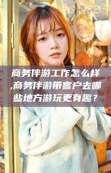 沧州商务伴游工作怎么样,商务伴游带客户去哪些地方游玩更有趣？