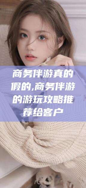 沧州商务伴游真的假的,商务伴游的游玩攻略推荐给客户
