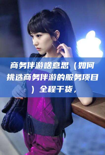 沧州商务伴游啥意思（如何挑选商务伴游的服务项目）全程干货，