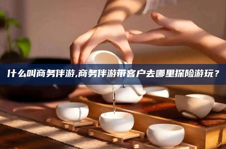 沧州什么叫商务伴游,商务伴游带客户去哪里探险游玩？