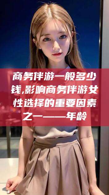 沧州商务伴游一般多少钱,影响商务伴游女性选择的重要因素之一——年龄