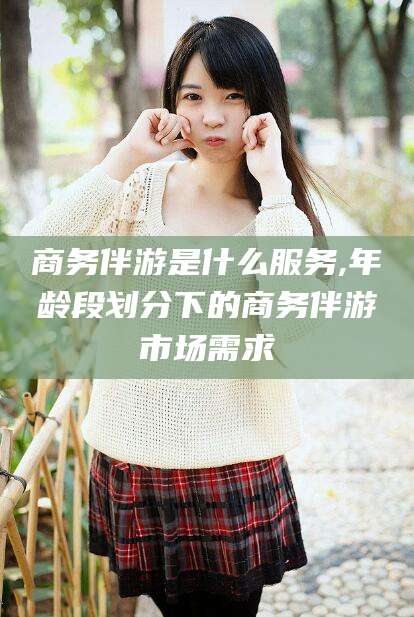 沧州商务伴游是什么服务,年龄段划分下的商务伴游市场需求