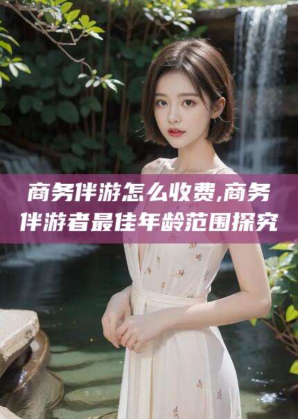 商务伴游怎么收费,商务伴游者最佳年龄范围探究