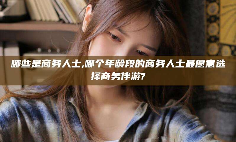 沧州哪些是商务人士,哪个年龄段的商务人士最愿意选择商务伴游?