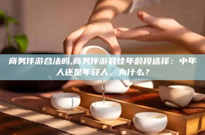 沧州商务伴游合法吗,商务伴游最佳年龄段选择：中年人还是年轻人，为什么？