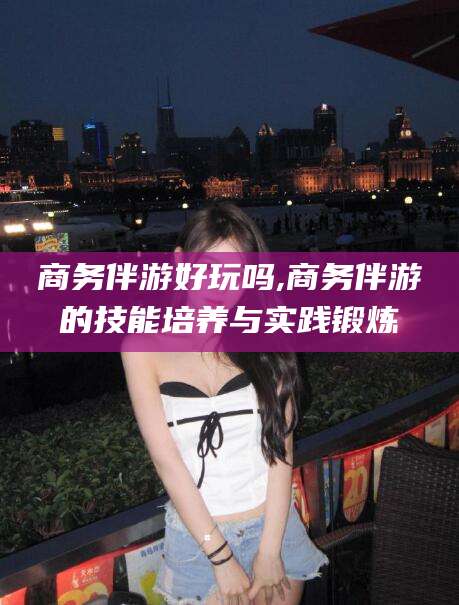 沧州商务伴游好玩吗,商务伴游的技能培养与实践锻炼