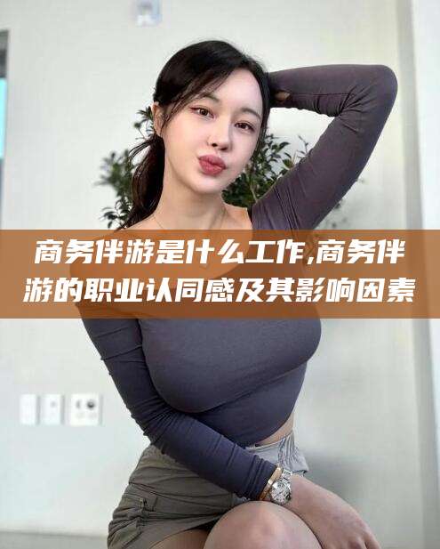 沧州商务伴游是什么工作,商务伴游的职业认同感及其影响因素