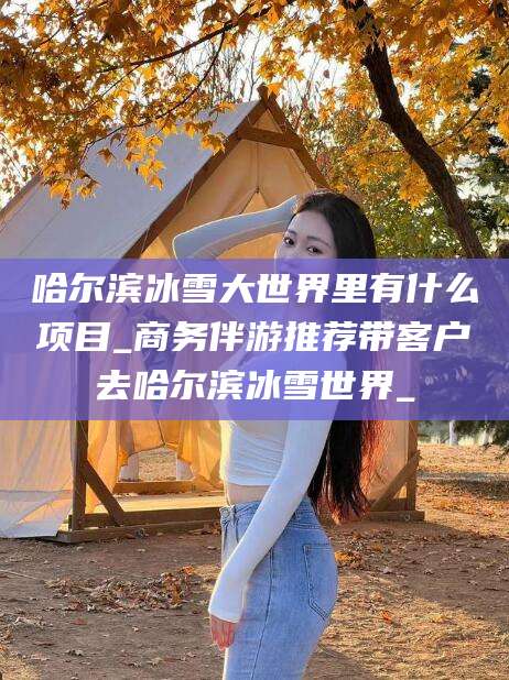 沧州哈尔滨冰雪大世界里有什么项目_商务伴游推荐带客户去哈尔滨冰雪世界_