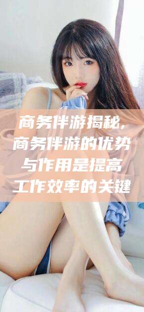 沧州商务伴游揭秘,商务伴游的优势与作用是提高工作效率的关键