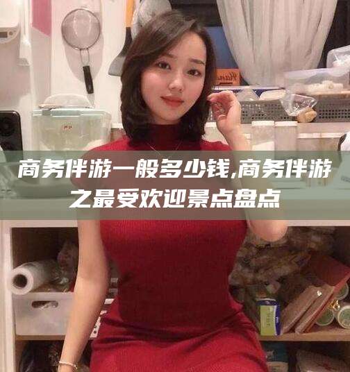 沧州商务伴游一般多少钱,商务伴游之最受欢迎景点盘点