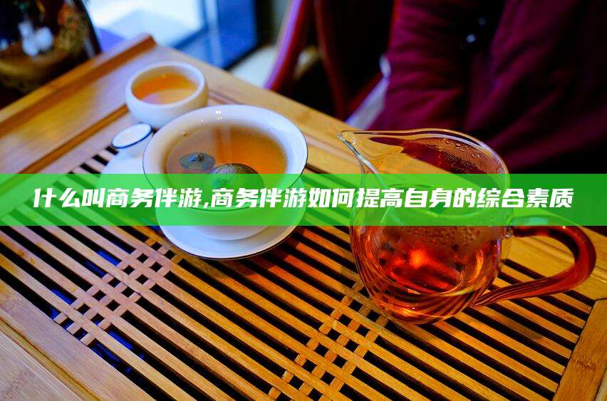 沧州什么叫商务伴游,商务伴游如何提高自身的综合素质