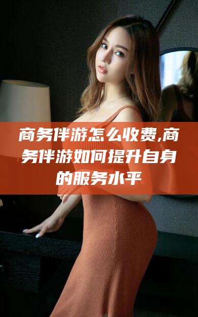 沧州商务伴游怎么收费,商务伴游如何提升自身的服务水平